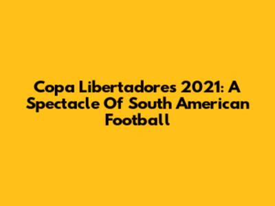 Copa Libertadores 2021: A Spectacle Of South American Football