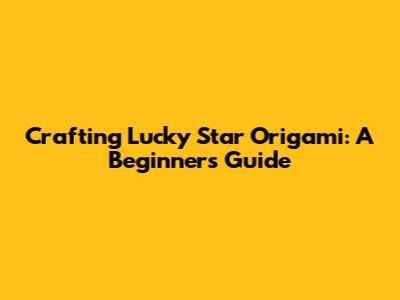 Crafting Lucky Star Origami: A Beginner's Guide