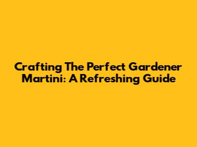 Crafting The Perfect Gardener Martini: A Refreshing Guide