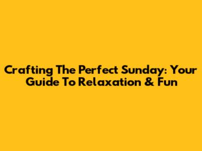 Crafting The Perfect Sunday: Your Guide To Relaxation & Fun