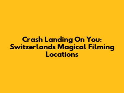 Crash Landing On You: Switzerland's Magical Filming Locations
