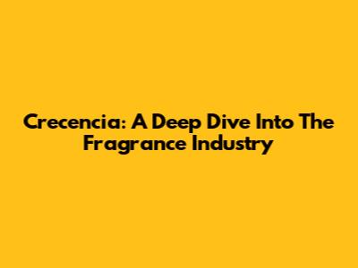 Crecencia: A Deep Dive Into The Fragrance Industry