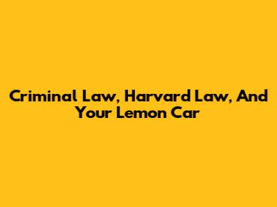 Criminal Law, Harvard Law, And Your Lemon Car