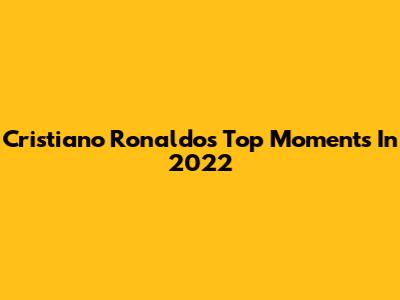 Cristiano Ronaldo's Top Moments In 2022