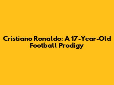 Cristiano Ronaldo: A 17-Year-Old Football Prodigy