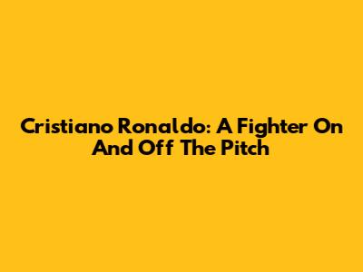 Cristiano Ronaldo: A Fighter On And Off The Pitch