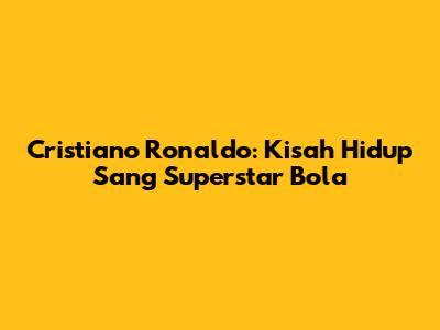 Cristiano Ronaldo: Kisah Hidup Sang Superstar Bola