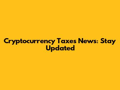 Cryptocurrency Taxes News: Stay Updated