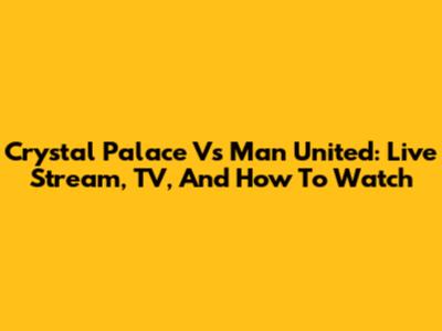 Crystal Palace Vs Man United: Live Stream, TV, And How To Watch