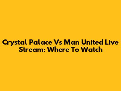Crystal Palace Vs Man United Live Stream: Where To Watch