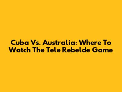 Cuba Vs. Australia: Where To Watch The Tele Rebelde Game