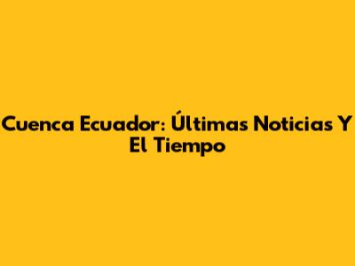 Cuenca Ecuador: Últimas Noticias Y El Tiempo