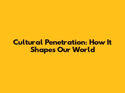 Cultural Penetration: How It Shapes Our World
