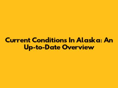 Current Conditions In Alaska: An Up-to-Date Overview