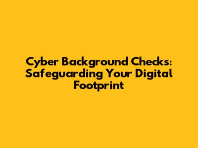Cyber Background Checks: Safeguarding Your Digital Footprint