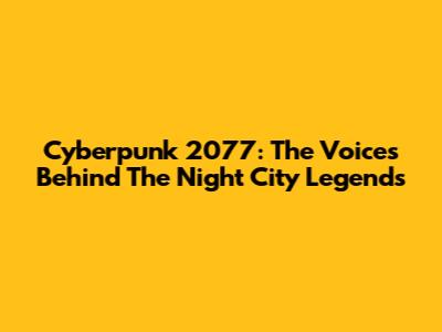 Cyberpunk 2077: The Voices Behind The Night City Legends