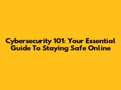 Cybersecurity 101: Your Essential Guide To Staying Safe Online