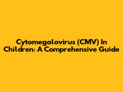 Cytomegalovirus (CMV) In Children: A Comprehensive Guide