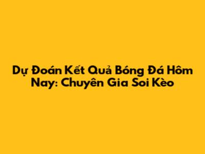 Dự Đoán Kết Quả Bóng Đá Hôm Nay: Chuyên Gia Soi Kèo