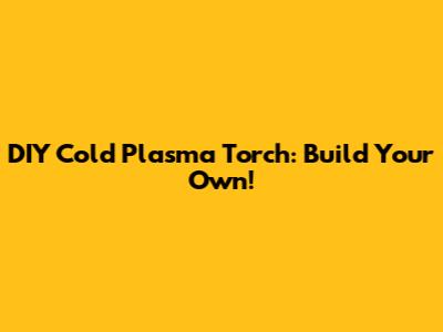 DIY Cold Plasma Torch: Build Your Own!