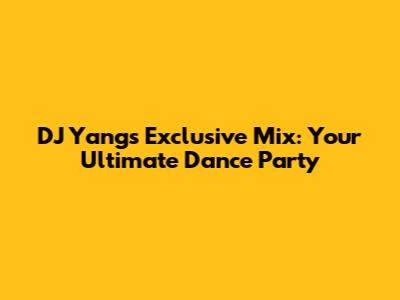 DJ Yang's Exclusive Mix: Your Ultimate Dance Party