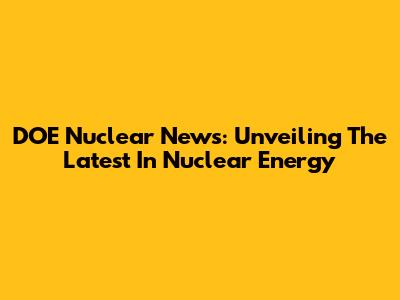 DOE Nuclear News: Unveiling The Latest In Nuclear Energy