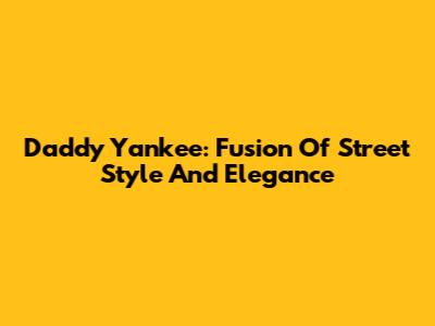 Daddy Yankee: Fusion Of Street Style And Elegance