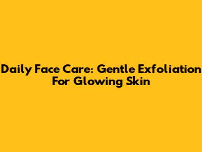 Daily Face Care: Gentle Exfoliation For Glowing Skin