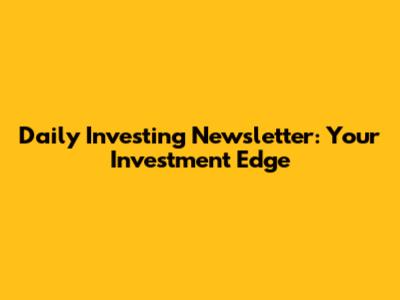 Daily Investing Newsletter: Your Investment Edge