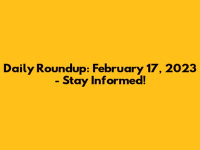 Daily Roundup: February 17, 2023 - Stay Informed!