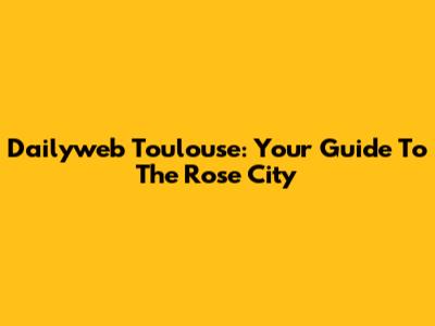 Dailyweb Toulouse: Your Guide To The Rose City