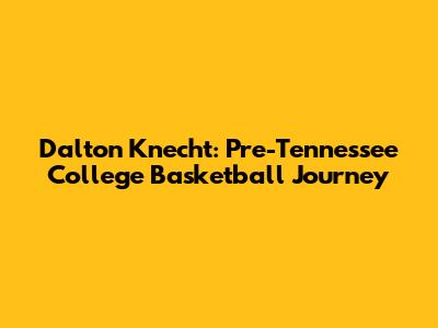 Dalton Knecht: Pre-Tennessee College Basketball Journey