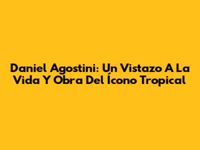 Daniel Agostini: Un Vistazo A La Vida Y Obra Del Ícono Tropical