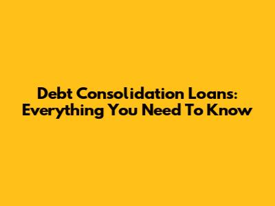Debt Consolidation Loans: Everything You Need To Know