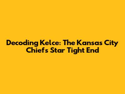 Decoding Kelce: The Kansas City Chiefs' Star Tight End