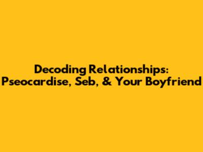 Decoding Relationships: Pseocardise, Seb, & Your Boyfriend