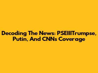 Decoding The News: PSEIIITrumpse, Putin, And CNN's Coverage