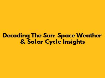 Decoding The Sun: Space Weather & Solar Cycle Insights