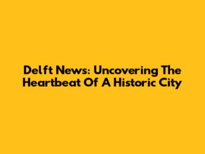 Delft News: Uncovering The Heartbeat Of A Historic City