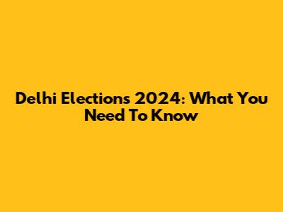 Delhi Elections 2024: What You Need To Know