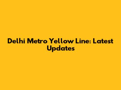 Delhi Metro Yellow Line: Latest Updates