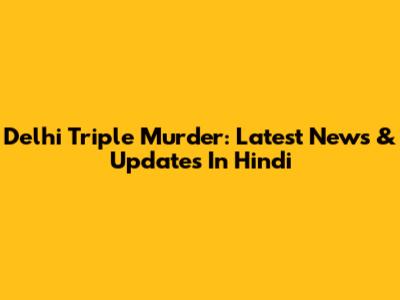Delhi Triple Murder: Latest News & Updates In Hindi