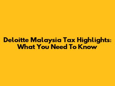 Deloitte Malaysia Tax Highlights: What You Need To Know