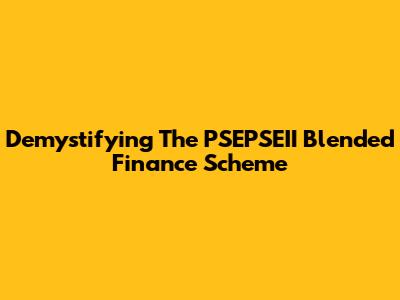 Demystifying The PSEPSEII Blended Finance Scheme
