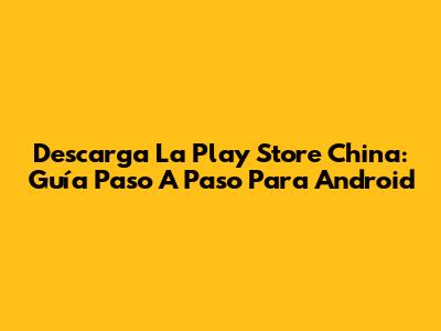 Descarga La Play Store China: Guía Paso A Paso Para Android