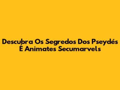 Descubra Os Segredos Dos Pseydés É Animates Secumarvels