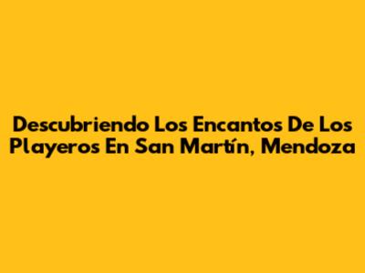 Descubriendo Los Encantos De Los Playeros En San Martín, Mendoza