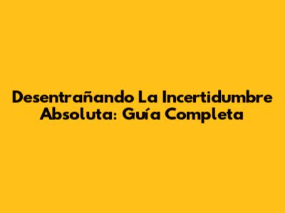 Desentrañando La Incertidumbre Absoluta: Guía Completa