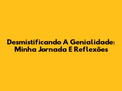 Desmistificando A Genialidade: Minha Jornada E Reflexões