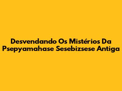 Desvendando Os Mistérios Da Psepyamahase Sesebizsese Antiga